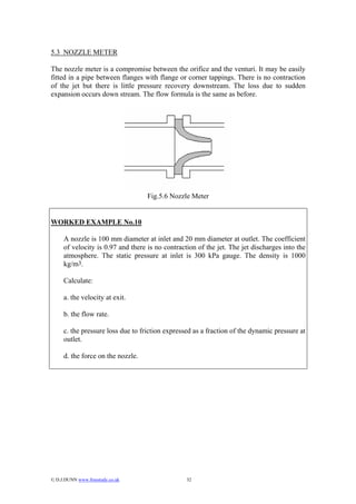 5.3 NOZZLE METER

The nozzle meter is a compromise between the orifice and the venturi. It may be easily
fitted in a pipe between flanges with flange or corner tappings. There is no contraction
of the jet but there is little pressure recovery downstream. The loss due to sudden
expansion occurs down stream. The flow formula is the same as before.




                                   Fig.5.6 Nozzle Meter


WORKED EXAMPLE No.10

     A nozzle is 100 mm diameter at inlet and 20 mm diameter at outlet. The coefficient
     of velocity is 0.97 and there is no contraction of the jet. The jet discharges into the
     atmosphere. The static pressure at inlet is 300 kPa gauge. The density is 1000
     kg/m3.

     Calculate:

     a. the velocity at exit.

     b. the flow rate.

     c. the pressure loss due to friction expressed as a fraction of the dynamic pressure at
     outlet.

     d. the force on the nozzle.




© D.J.DUNN www.freestudy.co.uk                  32
 