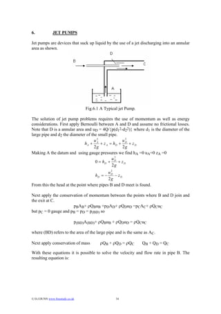 6.             JET PUMPS

Jet pumps are devices that suck up liquid by the use of a jet discharging into an annular
area as shown.




                                   Fig.6.1 A Typical jet Pump.

The solution of jet pump problems requires the use of momentum as well as energy
considerations. First apply Bernoulli between A and D and assume no frictional losses.
Note that D is a annular area and uD = 4Q/{p(d12-d22)} where d1 is the diameter of the
large pipe and d2 the diameter of the small pipe.
                                      2                2
                                    uA               uD
                              hA +      + z A = hD +     + zD
                                    2g               2g
Making A the datum and using gauge pressures we find hA =0 uA=0 zA =0
                                                 2
                                               uD
                                     0 = hD +      + zD
                                               2g
                                            2
                                           uD
                                        hD = −− zD
                                           2g
From this the head at the point where pipes B and D meet is found.

Next apply the conservation of momentum between the points where B and D join and
the exit at C.
                      pBAB+ ρQBuB +pDAD+ ρQDuD =pCAC+ ρQCuC
but pC = 0 gauge and pB = pD = p(BD) so

                              p(BD)A(BD)+ ρQBuB + ρQDuD = ρQCuC

where (BD) refers to the area of the large pipe and is the same as AC.

Next apply conservation of mass           ρQB + ρQD = ρQC        QB + QD = QC

With these equations it is possible to solve the velocity and flow rate in pipe B. The
resulting equation is:




© D.J.DUNN www.freestudy.co.uk                    34
 