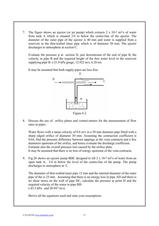 7.   The figure shows an ejector (or jet pump) which extracts 2 x 10-3 m3/s of water
     from tank A which is situated 2.0 m below the centre-line of the ejector. The
     diameter of the outer pipe of the ejector is 40 mm and water is supplied from a
     reservoir to the thin-walled inner pipe which is of diameter 20 mm. The ejector
     discharges to atmosphere at section C.

     Evaluate the pressure p at section D, just downstream of the end of pipe B, the
     velocity in pipe B and the required height of the free water level in the reservoir
     supplying pipe B. (-21.8 kPa gauge, 12.922 m/s, 6.28 m).

     It may be assumed that both supply pipes are loss free.




                                       Figure 6.2

8.   Discuss the use of orifice plates and venturi-meters for the measurement of flow
     rates in pipes.

     Water flows with a mean velocity of 0.6 m/s in a 50 mm diameter pipe fitted with a
     sharp edged orifice of diameter 30 mm. Assuming the contraction coefficient is
     0.64, find the pressure difference between tappings at the vena contracta and a few
     diameters upstream of the orifice, and hence evaluate the discharge coefficient.
     Estimate also the overall pressure loss caused by the orifice plate.
     It may be assumed that there is no loss of energy upstream of the vena contracta.

9.   Fig.28 shows an ejector pump BDC designed to lift 2 x 10-3 m3/s of water from an
     open tank A, 3.0 m below the level of the centre-line of the pump. The pump
     discharges to atmosphere at C.

     The diameter of thin-walled inner pipe 12 mm and the internal diameter of the outer
     pipe of the is 25 mm. Assuming that there is no energy loss in pipe AD and there is
     no shear stress on the wall of pipe DC, calculate the pressure at point D and the
     required velocity of the water in pipe BD.
     (-43.3 kPa and 20.947 m/s)

     Derive all the equations used and state your assumptions.




© D.J.DUNN www.freestudy.co.uk                 37
 