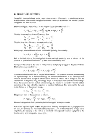 1.3 BERNOULLI’S EQUATION

Bernoulli’s equation is based on the conservation of energy. If no energy is added to the system
as work or heat then the total energy of the fluid is conserved. Remember that internal (thermal
energy) has not been included.

The total energy ET at (1) and (2) on the diagram (fig.3.1) must be equal so :
                                      2
                                     u1                      u2
               E T = p1Q1 + mgz1 + m    = p 2 Q 2 + mgz 2 + m 2
                                     2                        2
Dividing by mass gives the specific energy form
                E T p1         u2 p           u2
                   =   + gz 1 + 1 = 2 + gz 2 + 2
                m ρ1            2 ρ2           2
Dividing by g gives the energy terms per unit weight
                ET   p       u2   p        u2
                   = 1 + z1 + 1 = 2 + z 2 + 2
                mg gρ1       2g gρ 2       2g
Since p/ρg = pressure head h then the total head is given by the following.
                                 2
                                u1            u2
               h T = h 1 + z1 +    = h2 + z2 + 2
                                2g            2g
This is the head form of the equation in which each term is an energy head in metres. z is the
potential or gravitational head and u2/2g is the kinetic or velocity head.

For liquids the density is the same at both points so multiplying by ρg gives the pressure form.
The total pressure is as follows.
                                       ρu 1
                                          2
                                                           ρu 2
               p T = p1 + ρgz1 +            = p 2 + ρgz 2 + 2
                                        2                   2
In real systems there is friction in the pipe and elsewhere. This produces heat that is absorbed by
the liquid causing a rise in the internal energy and hence the temperature. In fact the temperature
rise will be very small except in extreme cases because it takes a lot of energy to raise the
temperature. If the pipe is long, the energy might be lost as heat transfer to the surroundings.
Since the equations did not include internal energy, the balance is lost and we need to add an
extra term to the right side of the equation to maintain the balance. This term is either the head
lost to friction hL or the pressure loss pL.
                             2
                            u1            u2
               h 1 + z1 +      = h2 + z2 + 2 + hL
                            2g            2g
The pressure form of the equation is as follows.
                                  ρu 1
                                     2
                                                      ρu 2
               p1 + ρgz 1 +            = p 2 + ρgz 2 + 2 + p L
                                   2                   2
The total energy of the fluid (excluding internal energy) is no longer constant.

Note that if a point is a free surface the pressure is normally atmospheric but if gauge pressures
are used, the pressure and pressure head becomes zero. Also, if the surface area is large (say a
large tank), the velocity of the surface is small and when squared becomes negligible so the
kinetic energy term is neglected (made zero).




© D.J.DUNN www.freestudy.co.uk                          4
 