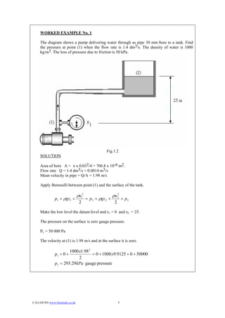 WORKED EXAMPLE No. 1

     The diagram shows a pump delivering water through as pipe 30 mm bore to a tank. Find
     the pressure at point (1) when the flow rate is 1.4 dm3/s. The density of water is 1000
     kg/m3. The loss of pressure due to friction is 50 kPa.




                                                     Fig.1.2
     SOLUTION

     Area of bore A = π x 0.032/4 = 706.8 x 10-6 m2.
     Flow rate Q = 1.4 dm3/s = 0.0014 m3/s
     Mean velocity in pipe = Q/A = 1.98 m/s

     Apply Bernoulli between point (1) and the surface of the tank.

                                  ρu12                     ρu 2
                                                              2
                p1 + ρgz1 +              = p 2 + ρgz 2 +            + pL
                                   2                        2

     Make the low level the datum level and z1 = 0 and z2 = 25.

     The pressure on the surface is zero gauge pressure.

     PL = 50 000 Pa

     The velocity at (1) is 1.98 m/s and at the surface it is zero.

                         1000 x1.98 2
                p1 + 0 +              = 0 + 1000 x9.9125 + 0 + 50000
                              2
                p1 = 293.29kPa gauge pressure




© D.J.DUNN www.freestudy.co.uk                                 5
 