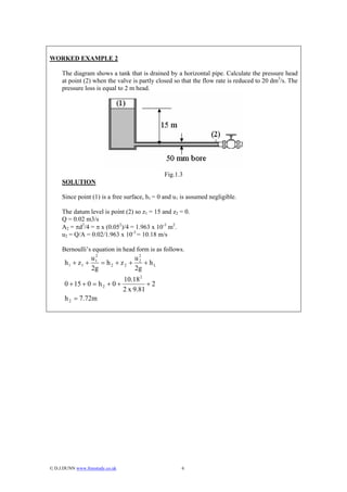 WORKED EXAMPLE 2

     The diagram shows a tank that is drained by a horizontal pipe. Calculate the pressure head
     at point (2) when the valve is partly closed so that the flow rate is reduced to 20 dm3/s. The
     pressure loss is equal to 2 m head.




                                                Fig.1.3
     SOLUTION

     Since point (1) is a free surface, h1 = 0 and u1 is assumed negligible.

     The datum level is point (2) so z1 = 15 and z2 = 0.
     Q = 0.02 m3/s
     A2 = πd2/4 = π x (0.052)/4 = 1.963 x 10-3 m2.
     u2 = Q/A = 0.02/1.963 x 10-3 = 10.18 m/s

     Bernoulli’s equation in head form is as follows.
                   2              2
                  u1             u2
       h 1 + z1 +    = h2 + z2 +    + hL
                  2g             2g
                                  10.18 2
      0 + 15 + 0 = h 2 + 0 +               +2
                                  2 x 9.81
       h 2 = 7.72m




© D.J.DUNN www.freestudy.co.uk                       6
 
