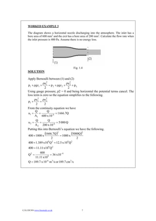 WORKED EXAMPLE 3

     The diagram shows a horizontal nozzle discharging into the atmosphere. The inlet has a
     bore area of 600 mm2 and the exit has a bore area of 200 mm2. Calculate the flow rate when
     the inlet pressure is 400 Pa. Assume there is no energy loss.




                                                Fig. 1.4
     SOLUTION

     Apply Bernoulli between (1) and (2)
                     2
                  ρu1                 ρu 2
      p1 + ρgz1 +      = p 2 + ρgz 2 + 2 + p L
                   2                   2
     Using gauge pressure, p2 = 0 and being horizontal the potential terms cancel. The
     loss term is zero so the equation simplifies to the following.
           ρu 2 ρu 2
      p1 + 1 = 2
            2      2
     From the continuity equation we have
            Q         Q
      u1 =     =             = 1 666.7Q
           A1 600 x 10-6
            Q          Q
      u2 =     =              = 5 000 Q
            A 2 200 x 10-6
     Putting this into Bernoulli’s equation we have the following.

      400 + 1000 x
                   (1666.7Q )2 = 1000 x (5000Q )2
                         2                   2
                       9 2             9 2
      400 + 1.389 x10 Q = 12.5 x 10 Q
      400 = 11.11 x109 Q 2
               400
      Q2 =            9
                        = 36 x10 − 9
           11.11 x10
      Q = 189.7 x 10- 6 m3 /s or 189.7 cm3 /s




© D.J.DUNN www.freestudy.co.uk                        7
 