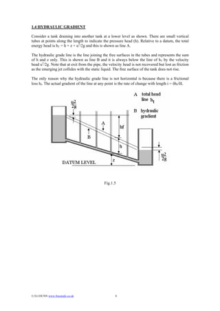 1.4 HYDRAULIC GRADIENT

Consider a tank draining into another tank at a lower level as shown. There are small vertical
tubes at points along the length to indicate the pressure head (h). Relative to a datum, the total
energy head is hT = h + z + u2/2g and this is shown as line A.

The hydraulic grade line is the line joining the free surfaces in the tubes and represents the sum
of h and z only. This is shown as line B and it is always below the line of hT by the velocity
head u2/2g. Note that at exit from the pipe, the velocity head is not recovered but lost as friction
as the emerging jet collides with the static liquid. The free surface of the tank does not rise.

The only reason why the hydraulic grade line is not horizontal is because there is a frictional
loss hf. The actual gradient of the line at any point is the rate of change with length i = δhf/δL




                                              Fig.1.5




© D.J.DUNN www.freestudy.co.uk                      8
 