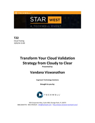  
	
  
	
  
	
  
T22	
  
Cloud	
  Testing	
  
10/6/16	
  15:00	
  
	
  
	
  
	
  
	
  
	
  
Transform	
  Your	
  Cloud	
  Validation	
  
Strategy	
  from	
  Cloudy	
  to	
  Clear	
  
Presented	
  by:	
  	
  
	
  
	
   Vandana	
  Viswanathan	
   	
  
	
  
Cognizant	
  Technology	
  Solutions	
  
	
  
Brought	
  to	
  you	
  by:	
  	
  
	
  	
  
	
  
	
  
	
  
	
  
350	
  Corporate	
  Way,	
  Suite	
  400,	
  Orange	
  Park,	
  FL	
  32073	
  	
  
888-­‐-­‐-­‐268-­‐-­‐-­‐8770	
  ·∙·∙	
  904-­‐-­‐-­‐278-­‐-­‐-­‐0524	
  -­‐	
  info@techwell.com	
  -­‐	
  http://www.starwest.techwell.com/	
  	
  	
  
	
  
	
  	
  
 