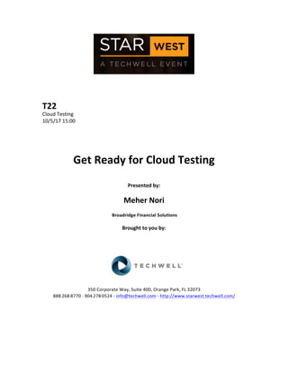  
	
  
	
  
	
  
	
  
T22	
  
Cloud	
  Testing	
  
10/5/17	
  15:00	
  
	
  
	
  
	
  
	
  
Get	
  Ready	
  for	
  Cloud	
  Testing	
  
	
  
Presented	
  by:	
  
	
  
Meher	
  Nori	
  
	
  Broadridge	
  Financial	
  Solutions	
  
	
  
Brought	
  to	
  you	
  by:	
  	
  
	
  	
  
	
  
	
  
	
  
	
  
	
  
350	
  Corporate	
  Way,	
  Suite	
  400,	
  Orange	
  Park,	
  FL	
  32073	
  	
  
888-­‐-­‐-­‐268-­‐-­‐-­‐8770	
  ·∙·∙	
  904-­‐-­‐-­‐278-­‐-­‐-­‐0524	
  -­‐	
  info@techwell.com	
  -­‐	
  http://www.starwest.techwell.com/	
  	
  	
  
	
  
	
  	
  
	
  
	
  
 
