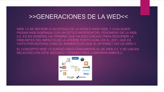 >>GENERACIONES DE LA WED<<
WEB 1.0 SE REFIERE A UN ESTADO DE LA WORLD WIDE WEB, Y CUALQUIER
PÁGINA WEB DISEÑADA CON UN ESTILO ANTERIOR DEL FENÓMENO DE LA WEB
2.0. ES EN GENERAL UN TÉRMINO QUE HA SIDO CREADO PARA DESCRIBIR LA
WEB ANTES DEL IMPACTO DE LA «FIEBRE PUNTO COM» EN EL 2001, QUE ES
VISTO POR MUCHOS COMO EL MOMENTO EN QUE EL INTERNET DIO UN GIRO.1
EL CONCEPTO WEB 1.0 SURGIÓ SIMULTÁNEAMENTE AL DE WEB 2.0, Y SE USA EN
RELACIÓN CON ESTE SEGUNDO TÉRMINO PARA COMPARAR AMBOS.2
 