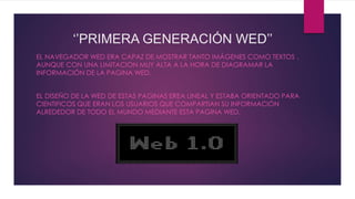 ‘’PRIMERA GENERACIÓN WED’’
EL NAVEGADOR WED ERA CAPAZ DE MOSTRAR TANTO IMÁGENES COMO TEXTOS ,
AUNQUE CON UNA LIMITACION MUY ALTA A LA HORA DE DIAGRAMAR LA
INFORMACIÓN DE LA PAGINA WED.
EL DISEÑO DE LA WED DE ESTAS PAGINAS EREA LINEAL Y ESTABA ORIENTADO PARA
CIENTIFICOS QUE ERAN LOS USUARIOS QUE COMPARTIAN SU INFORMACIÓN
ALREDEDOR DE TODO EL MUNDO MEDIANTE ESTA PAGINA WED.
 