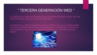‘’ TERCERA GENERACIÓN WED ‘’
EL DISEÑO DE LA WED SIGE TENIENDO MUCHAS RESTINCCIONES CON EL USO DEL
LENGUAJE PARA LOS DOS NAVEGADORES WED.
EL DISEÑO DE LA WED SE HORIENTA EN ESTA ORIENTACION ALOS DISEÑADORES,
LOS CUALES TIENEN MUCHO MAS DINAMISMISMO AL APARECER 01 PLUGIN DE
MACROMEDIA FLASH, EL CUAL REBOLUCIONARIAN LA CONCEPCCIÓN DEL
DISEÑO .
 
