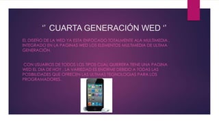 ‘’ CUARTA GENERACIÓN WED ‘’
EL DISEÑO DE LA WED YA ESTA ENFOCADO TOTALMENTE ALA MULTIMEDIA ,
INTEGRADO EN LA PAGINAS WED LOS ELEMENTOS MULTIMEDIA DE ULTIMA
GENERACIÓN.
CON USUARIOS DE TODOS LOS TIPOS CUAL QUIERERA TIENE UNA PAGINA
WED EL DIA DE HOY , LA VARIEDAD ES ENORME DEBIDO A TODAS LAS
POSIBILIDADES QUE OFRECEN LAS ULTIMAS TEGNOLOGIAS PARA LOS
PROGRAMADORES.
 
