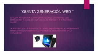 ‘’QUINTA GENERACIÓN WED ‘’
SE PODIA AÑADIR UNA ULTIMA GENERACIÓN DE DISEÑO WED QUE
REPRECENTEN EL AUGE DE LAS PAGINAS DE TELEVISIÓN IP O TELEVISIÓN
ONLINE .
LA INTEGRACION DE TELEVISIÓN DE LA WED PARA EMPRESAS AYUNTAMIENTOS
REPRECENTAN MOVIMIENTO MAS NOTABLE DEL DISEÑO DE WED EN LA
ACTUALIDAD.
 