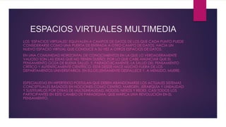 ESPACIOS VIRTUALES MULTIMEDIA
LOS ‘ESPACIOS VIRTUALES’ EQUIVALEN A CAMPOS DE DATOS DE LOS QUE CADA PUNTO PUEDE
CONSIDERARSE COMO UNA PUERTA DE ENTRADA A OTRO CAMPO DE DATOS, HACIA UN
NUEVO ESPACIO VIRTUAL QUE CONDUCE A SU VEZ A OTROS ESPACIOS DE DATOS.
EN UNA COMUNIDAD HORIZONTAL DE CONOCIMIENTOS EN LA QUE LO VERDADERAMENTE
VALIOSO SON LAS IDEAS QUE NO TIENEN DUEÑO, POR LO QUE CABE ANUNCIAR QUE EL
PENSAMIENTO GOZA DE BUENA SALUD. Y, PARADÓJICAMENTE, LA SALUD DEL PENSAMIENTO
CRÍTICO Y AUTÉNTICAMENTE CIENTÍFICO, ESTÁ DESDE HACE MUCHO FUERA DE LOS
DEPARTAMENTOS UNIVERSITARIOS. EN ELLOS LENTAMENTE DESFALLECE Y, A MENUDO, MUERE.
ESPECIALISTAS EN HIPERTEXTO POSTULAN QUE DEBEN ABANDONARSE LOS ACTUALES SISTEMAS
CONCEPTUALES BASADOS EN NOCIONES COMO CENTRO, MARGEN, JERARQUÍA Y LINEALIDAD
Y SUSTITUIRLOS POR OTRAS DE MULTILINEALIDAD, NODOS, NEXOS Y REDES. CASI TODOS LOS
PARTICIPANTES EN ESTE CAMBIO DE PARADIGMA, QUE MARCA UNA REVOLUCIÓN EN EL
PENSAMIENTO.
 