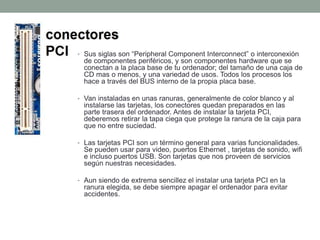 • Sus siglas son “Peripheral Component Interconnect” o interconexión
de componentes periféricos, y son componentes hardware que se
conectan a la placa base de tu ordenador; del tamaño de una caja de
CD mas o menos, y una variedad de usos. Todos los procesos los
hace a través del BUS interno de la propia placa base.
• Van instaladas en unas ranuras, generalmente de color blanco y al
instalarse las tarjetas, los conectores quedan preparados en las
parte trasera del ordenador. Antes de instalar la tarjeta PCI,
deberemos retirar la tapa ciega que protege la ranura de la caja para
que no entre suciedad.
• Las tarjetas PCI son un término general para varias funcionalidades.
Se pueden usar para video, puertos Ethernet , tarjetas de sonido, wifi
e incluso puertos USB. Son tarjetas que nos proveen de servicios
según nuestras necesidades.
• Aun siendo de extrema sencillez el instalar una tarjeta PCI en la
ranura elegida, se debe siempre apagar el ordenador para evitar
accidentes.
 