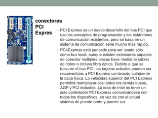 • PCI Express es un nuevo desarrollo del bus PCI que
usa los conceptos de programación y los estándares
de comunicación existentes, pero se basa en un
sistema de comunicación serie mucho más rápido.
• PCI-Express está pensado para ser usado sólo
como bus local, aunque existen extensores capaces
de conectar múltiples placas base mediante cables
de cobre o incluso fibra óptica. Debido a que se
basa en el bus PCI, las tarjetas actuales pueden ser
reconvertidas a PCI Express cambiando solamente
la capa física. La velocidad superior del PCI Express
permitirá reemplazar casi todos los demás buses,
AGP y PCI incluidos. La idea de Intel es tener un
solo controlador PCI Express comunicándose con
todos los dispositivos, en vez de con el actual
sistema de puente norte y puente sur.
 
