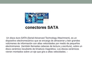 Un disco duro SATA (Serial Advanced Technology Attachment), es un
dispositivo electromecánico que se encarga de almacenar y leer grandes
volúmenes de información con altas velocidades por medio de pequeños
electroimanes (también llamadas cabezas de lectura y escritura), sobre un
disco cerámico recubierto de limadura magnética. Los discos cerámicos
vienen montados sobre un eje que gira a altas velocidades. -
 