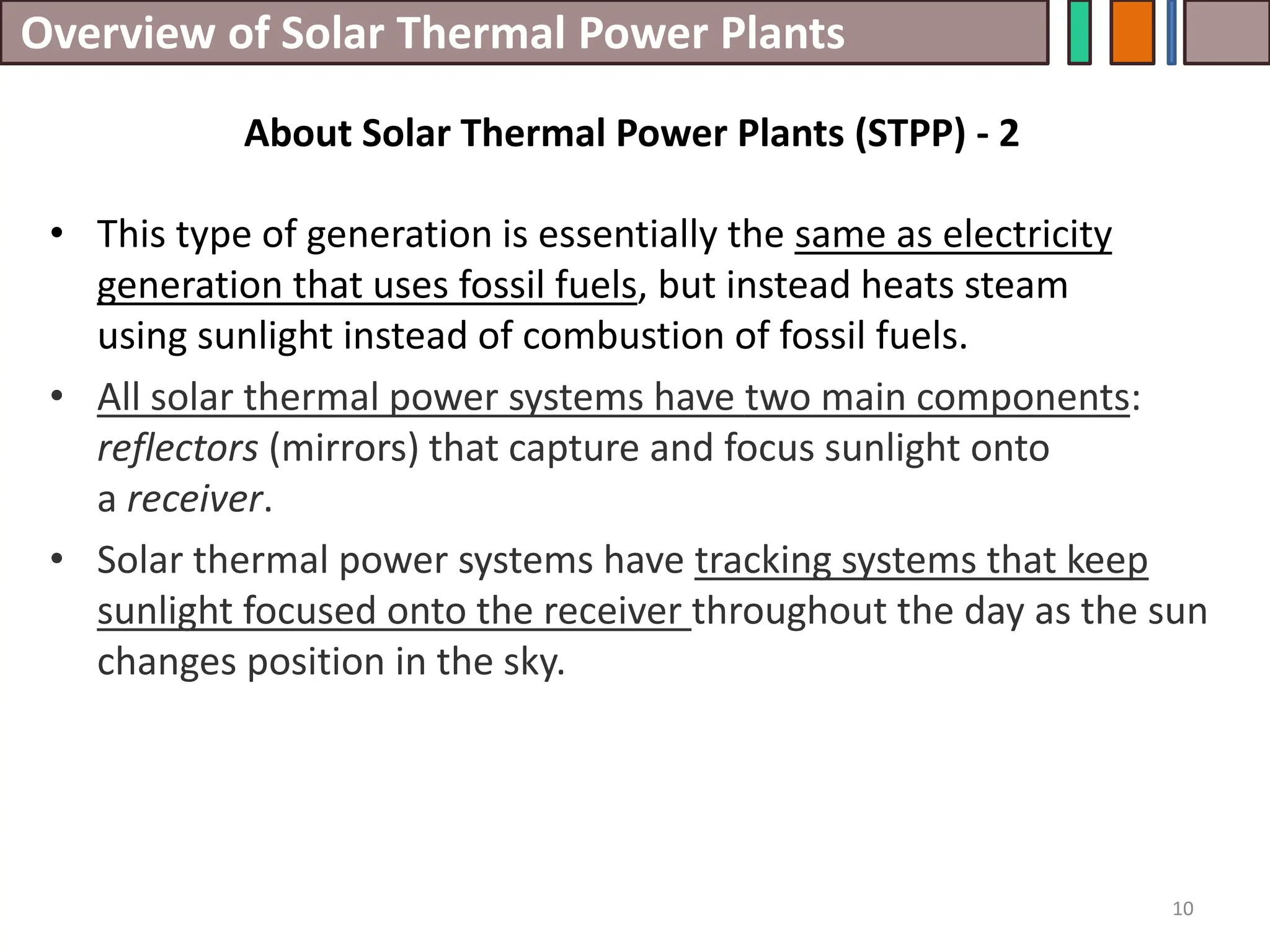 Overview of Solar Thermal Power Plants
• This type of generation is essentially the same as electricity
generation that uses fossil fuels, but instead heats steam
using sunlight instead of combustion of fossil fuels.
• All solar thermal power systems have two main components:
reflectors (mirrors) that capture and focus sunlight onto
a receiver.
• Solar thermal power systems have tracking systems that keep
sunlight focused onto the receiver throughout the day as the sun
changes position in the sky.
10
About Solar Thermal Power Plants (STPP) - 2
 