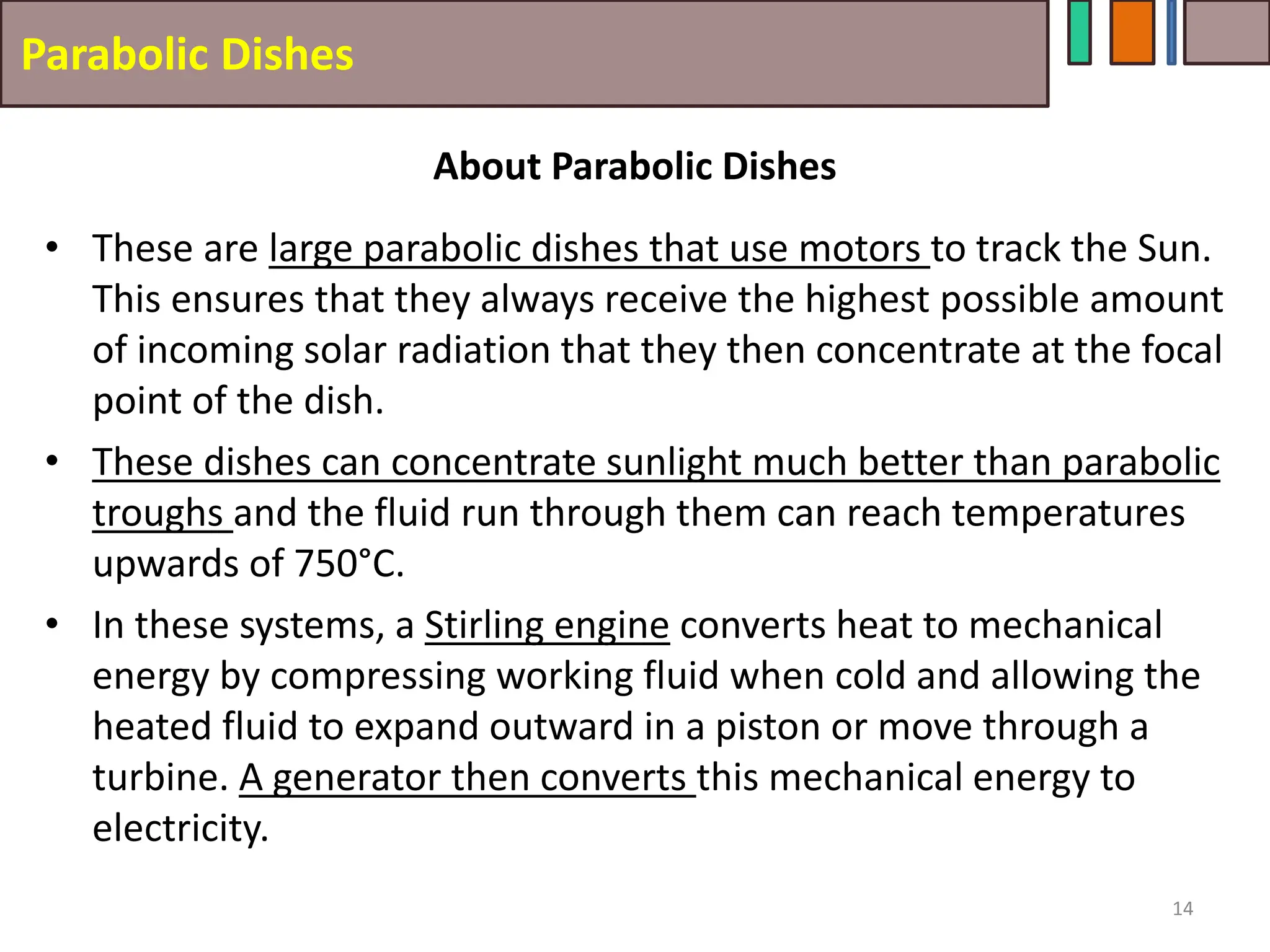 Parabolic Dishes
• These are large parabolic dishes that use motors to track the Sun.
This ensures that they always receive the highest possible amount
of incoming solar radiation that they then concentrate at the focal
point of the dish.
• These dishes can concentrate sunlight much better than parabolic
troughs and the fluid run through them can reach temperatures
upwards of 750°C.
• In these systems, a Stirling engine converts heat to mechanical
energy by compressing working fluid when cold and allowing the
heated fluid to expand outward in a piston or move through a
turbine. A generator then converts this mechanical energy to
electricity.
14
About Parabolic Dishes
 