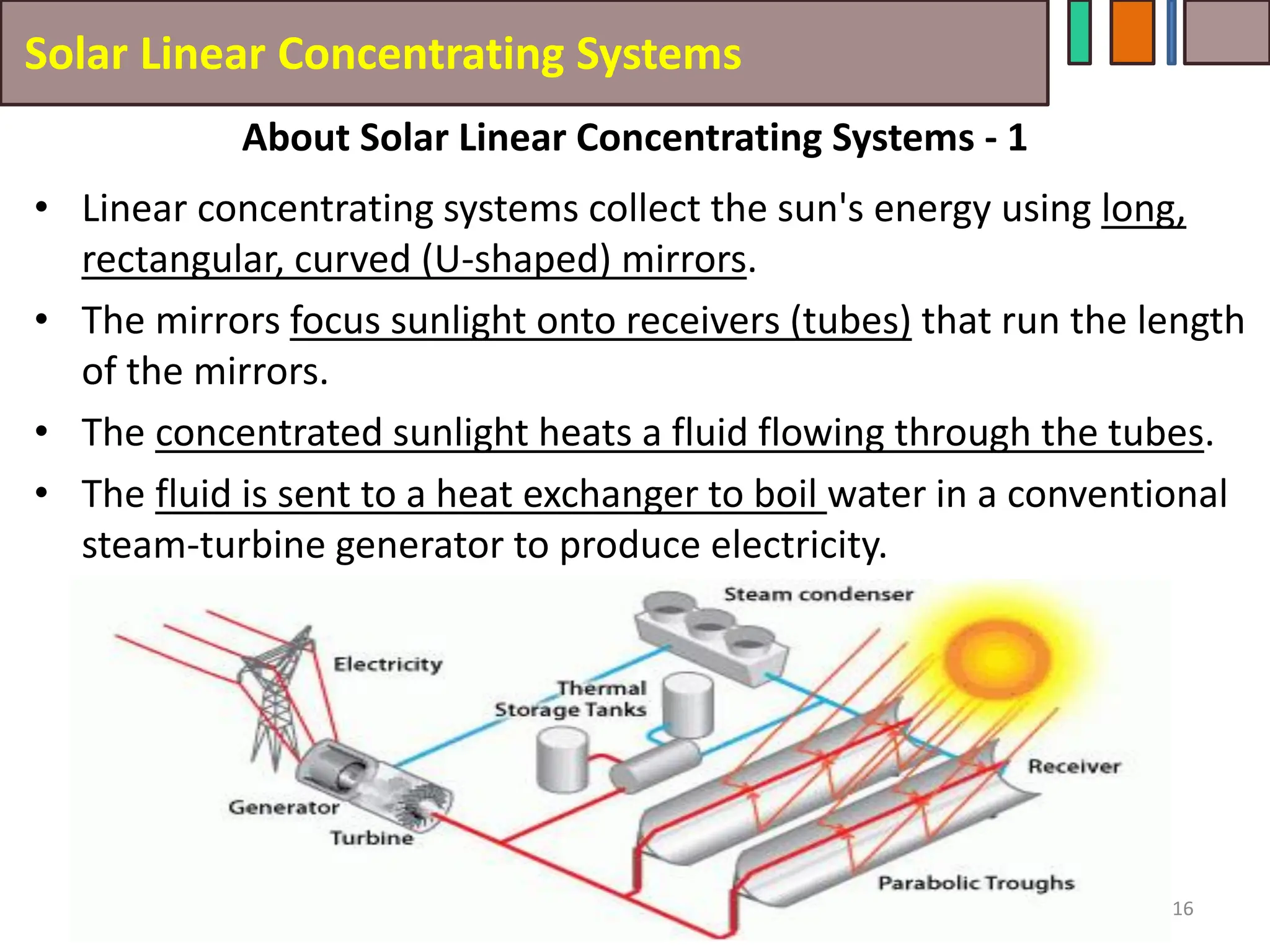 Solar Linear Concentrating Systems
• Linear concentrating systems collect the sun's energy using long,
rectangular, curved (U-shaped) mirrors.
• The mirrors focus sunlight onto receivers (tubes) that run the length
of the mirrors.
• The concentrated sunlight heats a fluid flowing through the tubes.
• The fluid is sent to a heat exchanger to boil water in a conventional
steam-turbine generator to produce electricity.
16
About Solar Linear Concentrating Systems - 1
 