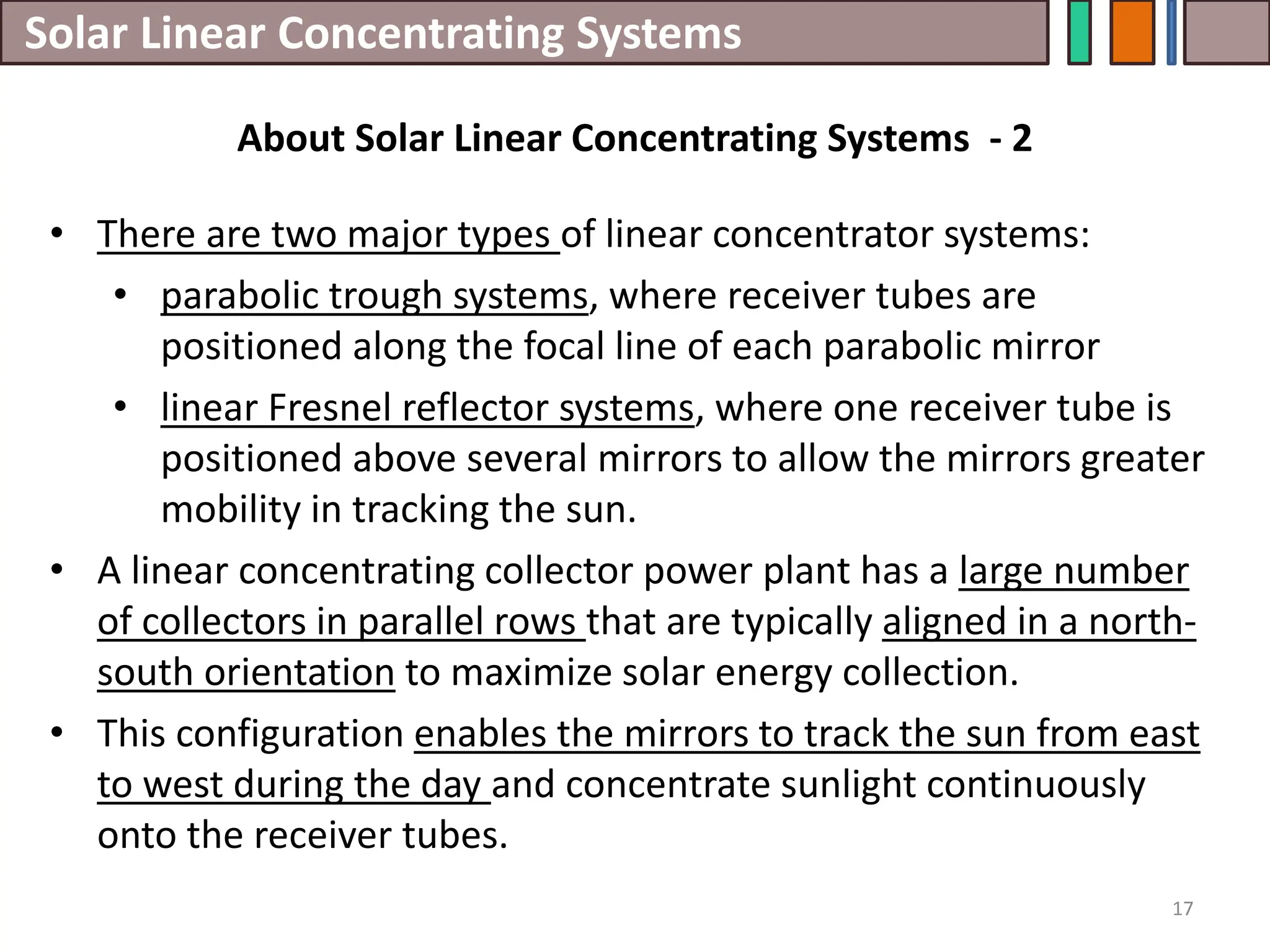 Solar Linear Concentrating Systems
• There are two major types of linear concentrator systems:
• parabolic trough systems, where receiver tubes are
positioned along the focal line of each parabolic mirror
• linear Fresnel reflector systems, where one receiver tube is
positioned above several mirrors to allow the mirrors greater
mobility in tracking the sun.
• A linear concentrating collector power plant has a large number
of collectors in parallel rows that are typically aligned in a north-
south orientation to maximize solar energy collection.
• This configuration enables the mirrors to track the sun from east
to west during the day and concentrate sunlight continuously
onto the receiver tubes.
17
About Solar Linear Concentrating Systems - 2
 