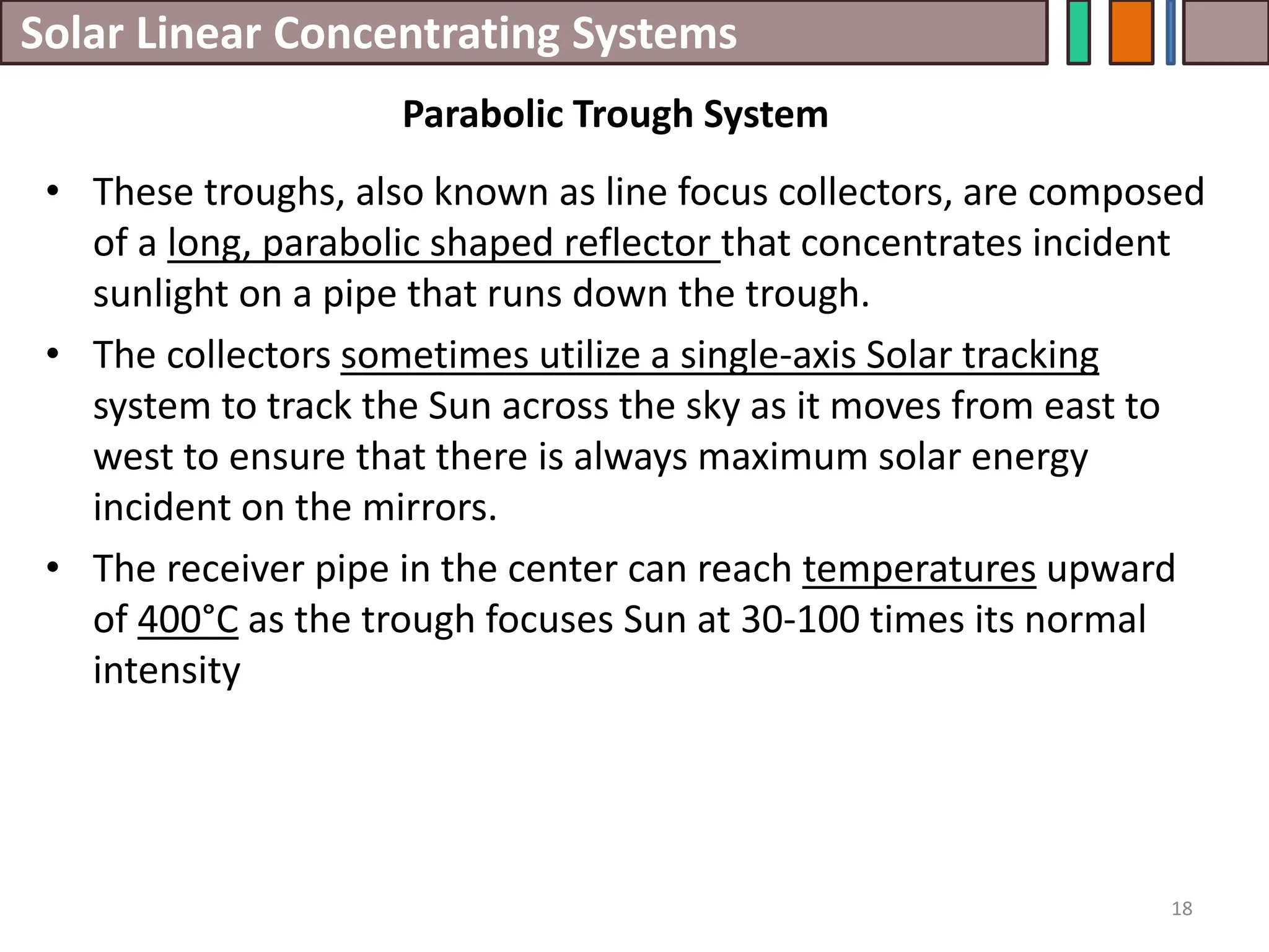 Solar Linear Concentrating Systems
• These troughs, also known as line focus collectors, are composed
of a long, parabolic shaped reflector that concentrates incident
sunlight on a pipe that runs down the trough.
• The collectors sometimes utilize a single-axis Solar tracking
system to track the Sun across the sky as it moves from east to
west to ensure that there is always maximum solar energy
incident on the mirrors.
• The receiver pipe in the center can reach temperatures upward
of 400°C as the trough focuses Sun at 30-100 times its normal
intensity
18
Parabolic Trough System
 