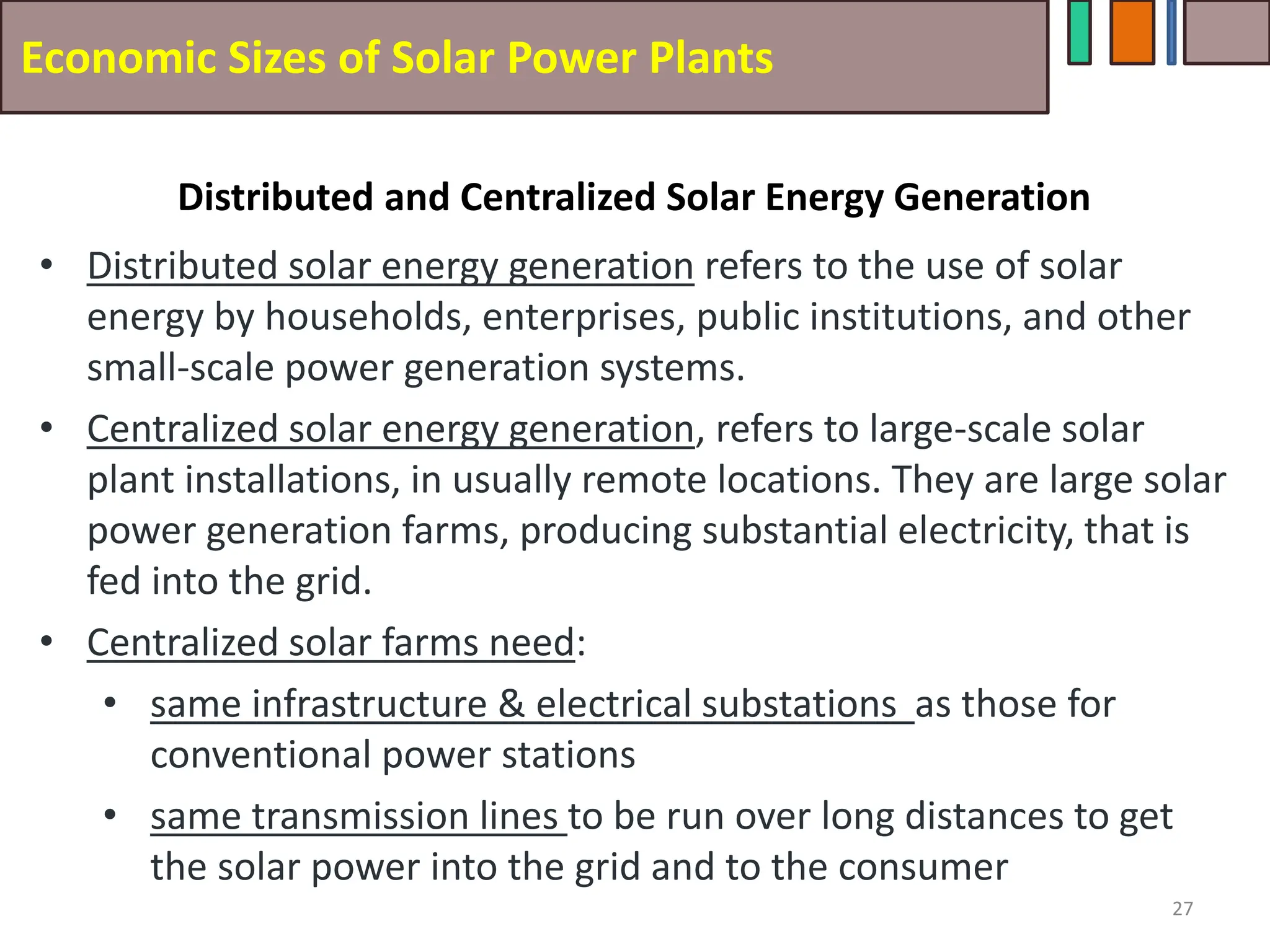 Economic Sizes of Solar Power Plants
• Distributed solar energy generation refers to the use of solar
energy by households, enterprises, public institutions, and other
small-scale power generation systems.
• Centralized solar energy generation, refers to large-scale solar
plant installations, in usually remote locations. They are large solar
power generation farms, producing substantial electricity, that is
fed into the grid.
• Centralized solar farms need:
• same infrastructure & electrical substations as those for
conventional power stations
• same transmission lines to be run over long distances to get
the solar power into the grid and to the consumer
27
Distributed and Centralized Solar Energy Generation
 