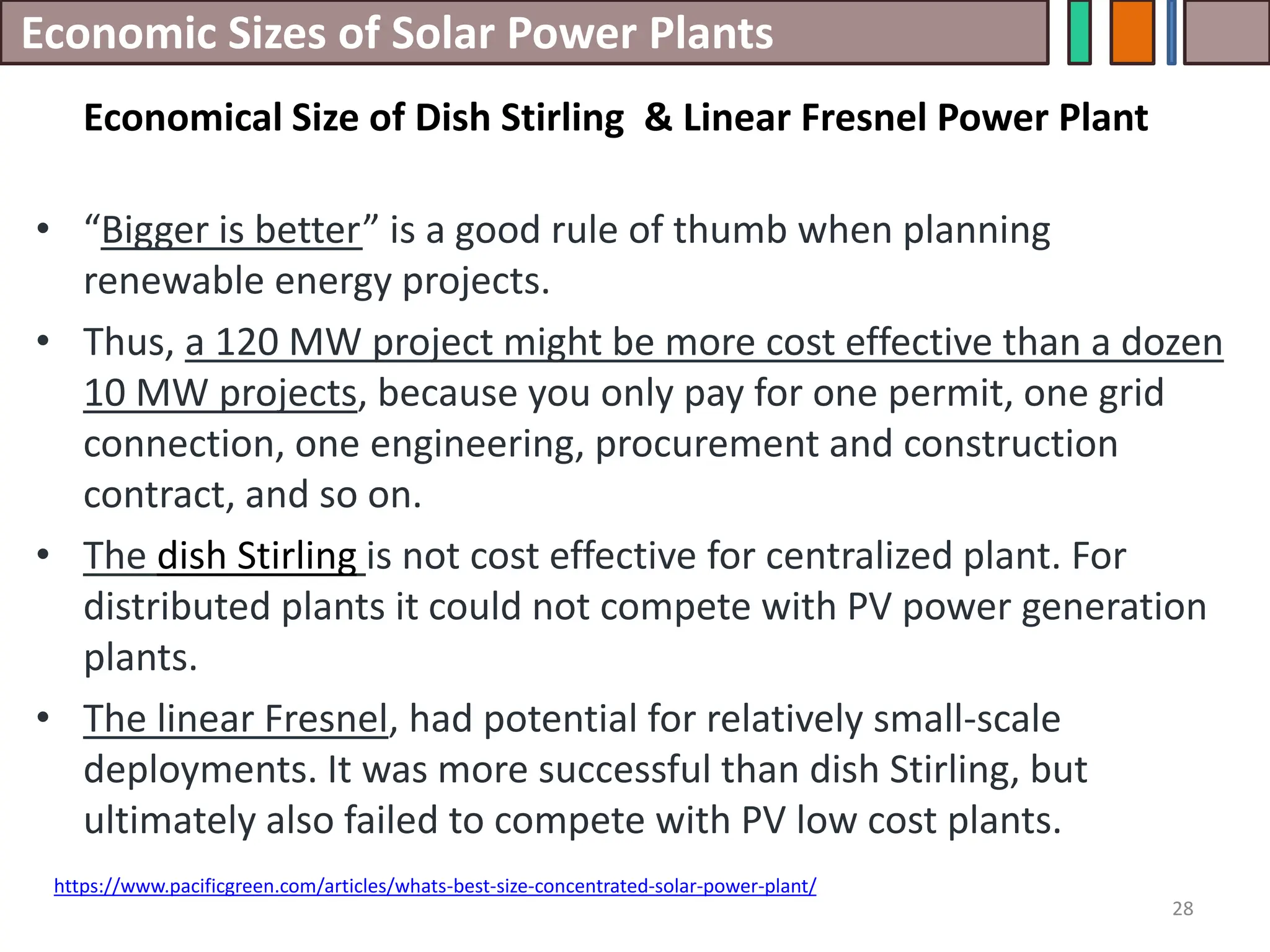 Economic Sizes of Solar Power Plants
• “Bigger is better” is a good rule of thumb when planning
renewable energy projects.
• Thus, a 120 MW project might be more cost effective than a dozen
10 MW projects, because you only pay for one permit, one grid
connection, one engineering, procurement and construction
contract, and so on.
• The dish Stirling is not cost effective for centralized plant. For
distributed plants it could not compete with PV power generation
plants.
• The linear Fresnel, had potential for relatively small-scale
deployments. It was more successful than dish Stirling, but
ultimately also failed to compete with PV low cost plants.
28
https://www.pacificgreen.com/articles/whats-best-size-concentrated-solar-power-plant/
Economical Size of Dish Stirling & Linear Fresnel Power Plant
 