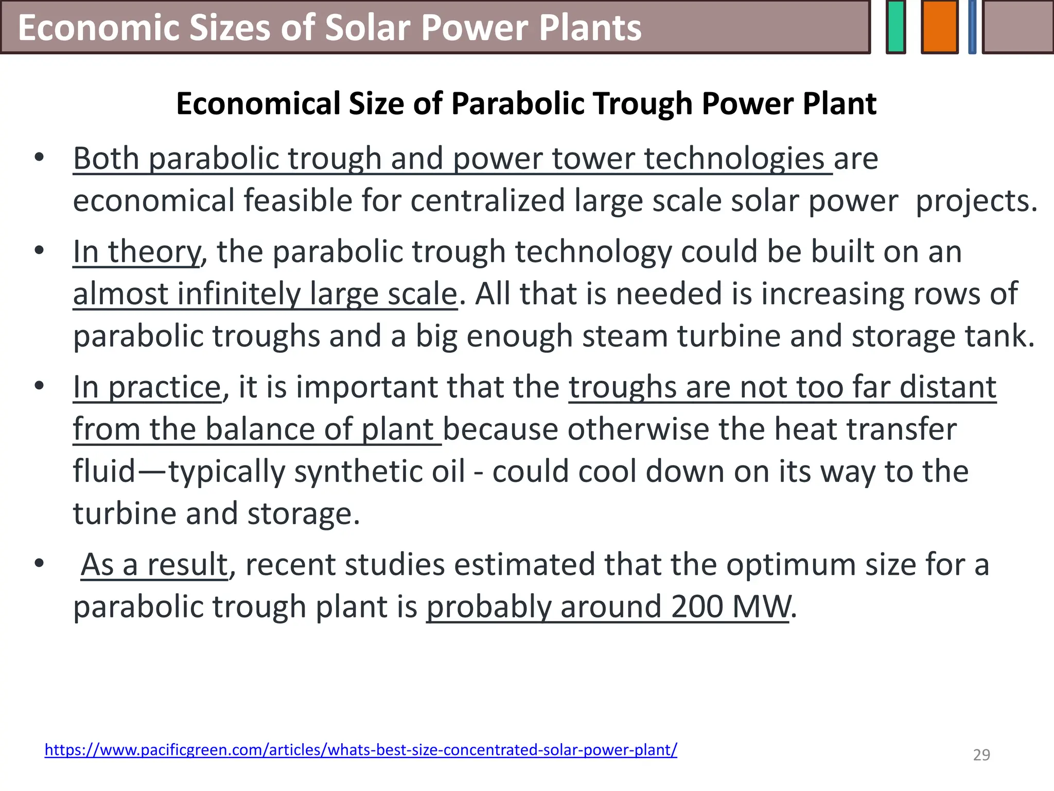 Economic Sizes of Solar Power Plants
• Both parabolic trough and power tower technologies are
economical feasible for centralized large scale solar power projects.
• In theory, the parabolic trough technology could be built on an
almost infinitely large scale. All that is needed is increasing rows of
parabolic troughs and a big enough steam turbine and storage tank.
• In practice, it is important that the troughs are not too far distant
from the balance of plant because otherwise the heat transfer
fluid—typically synthetic oil - could cool down on its way to the
turbine and storage.
• As a result, recent studies estimated that the optimum size for a
parabolic trough plant is probably around 200 MW.
29
https://www.pacificgreen.com/articles/whats-best-size-concentrated-solar-power-plant/
Economical Size of Parabolic Trough Power Plant
 