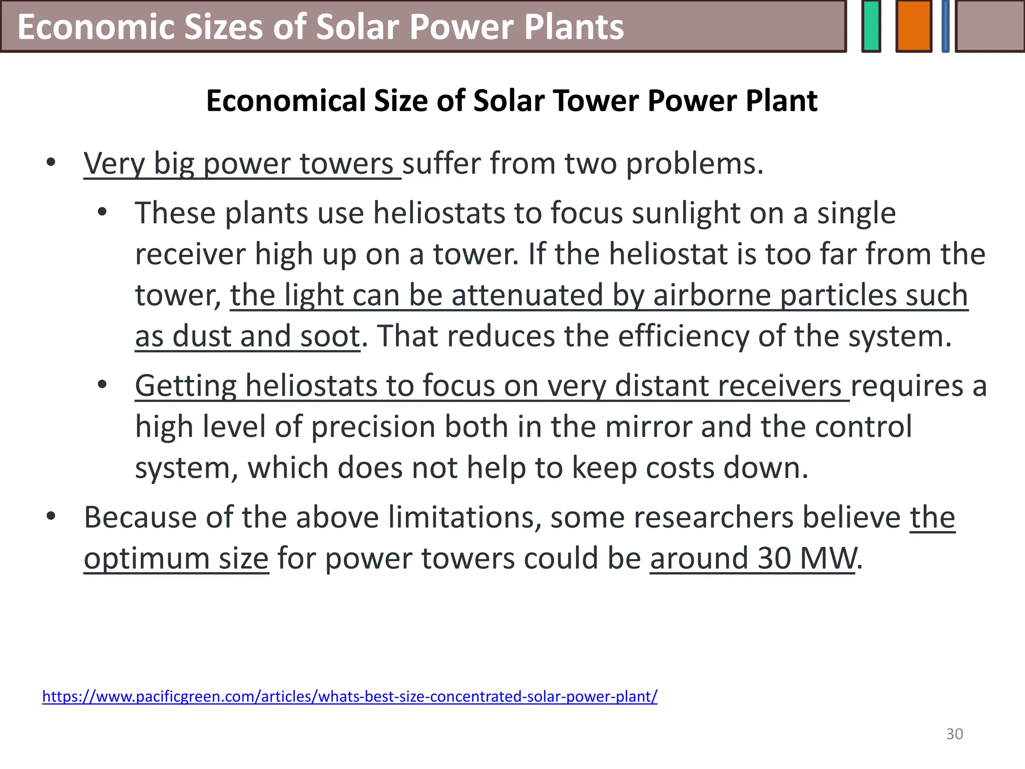 Economic Sizes of Solar Power Plants
• Very big power towers suffer from two problems.
• These plants use heliostats to focus sunlight on a single
receiver high up on a tower. If the heliostat is too far from the
tower, the light can be attenuated by airborne particles such
as dust and soot. That reduces the efficiency of the system.
• Getting heliostats to focus on very distant receivers requires a
high level of precision both in the mirror and the control
system, which does not help to keep costs down.
• Because of the above limitations, some researchers believe the
optimum size for power towers could be around 30 MW.
30
https://www.pacificgreen.com/articles/whats-best-size-concentrated-solar-power-plant/
Economical Size of Solar Tower Power Plant
 