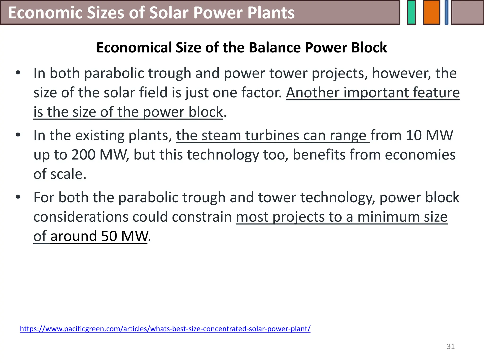 Economic Sizes of Solar Power Plants
• In both parabolic trough and power tower projects, however, the
size of the solar field is just one factor. Another important feature
is the size of the power block.
• In the existing plants, the steam turbines can range from 10 MW
up to 200 MW, but this technology too, benefits from economies
of scale.
• For both the parabolic trough and tower technology, power block
considerations could constrain most projects to a minimum size
of around 50 MW.
31
https://www.pacificgreen.com/articles/whats-best-size-concentrated-solar-power-plant/
Economical Size of the Balance Power Block
 
