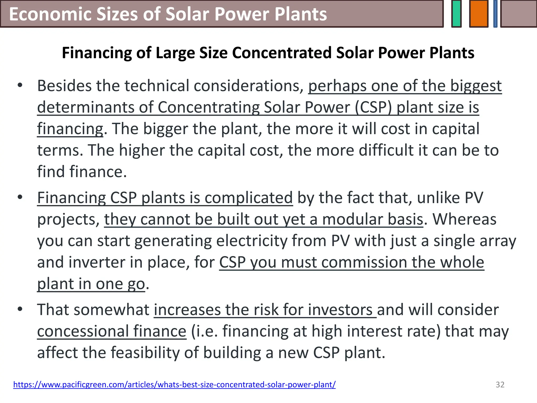 Economic Sizes of Solar Power Plants
• Besides the technical considerations, perhaps one of the biggest
determinants of Concentrating Solar Power (CSP) plant size is
financing. The bigger the plant, the more it will cost in capital
terms. The higher the capital cost, the more difficult it can be to
find finance.
• Financing CSP plants is complicated by the fact that, unlike PV
projects, they cannot be built out yet a modular basis. Whereas
you can start generating electricity from PV with just a single array
and inverter in place, for CSP you must commission the whole
plant in one go.
• That somewhat increases the risk for investors and will consider
concessional finance (i.e. financing at high interest rate) that may
affect the feasibility of building a new CSP plant.
32
https://www.pacificgreen.com/articles/whats-best-size-concentrated-solar-power-plant/
Financing of Large Size Concentrated Solar Power Plants
 