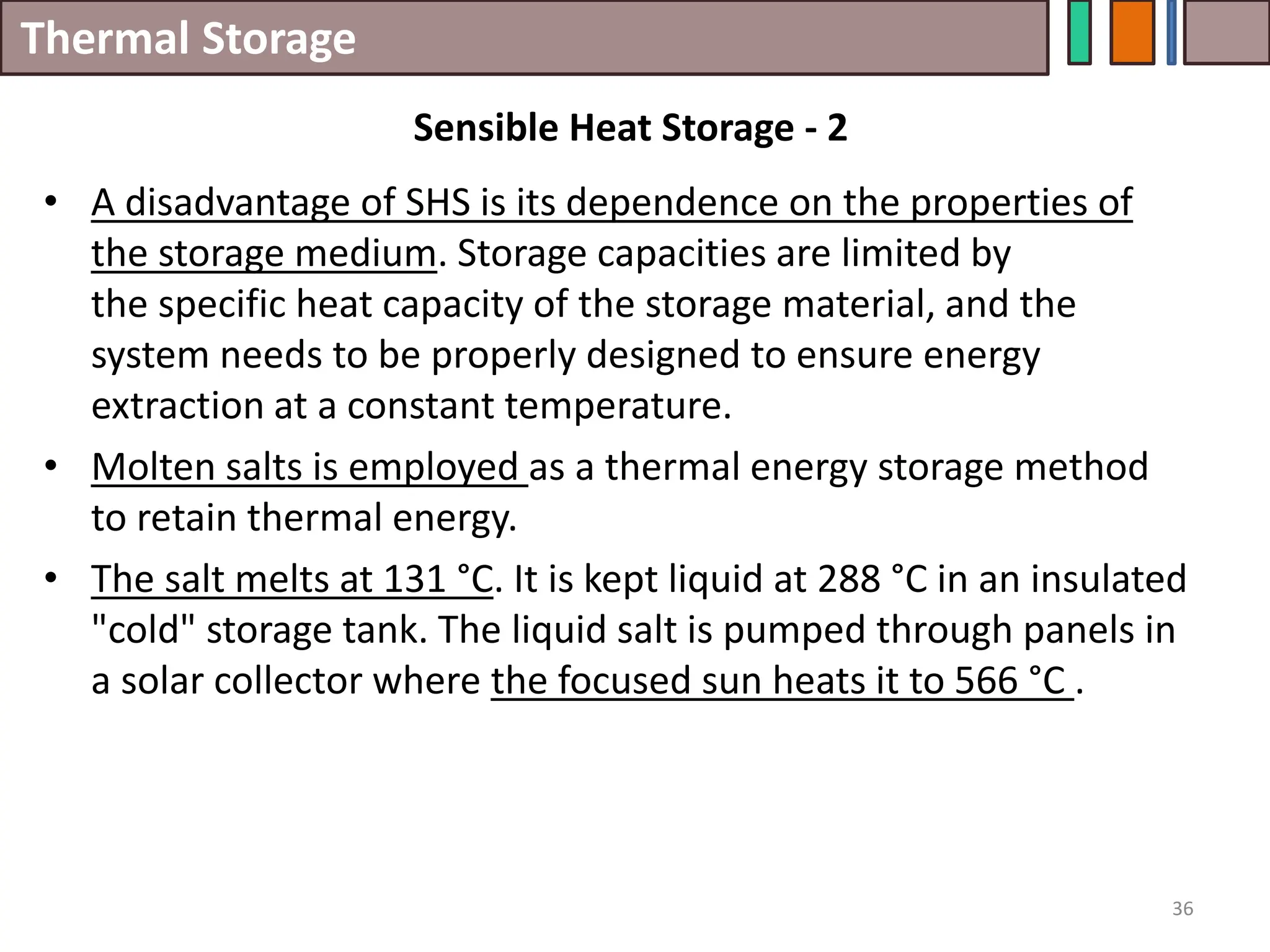 Thermal Storage
• A disadvantage of SHS is its dependence on the properties of
the storage medium. Storage capacities are limited by
the specific heat capacity of the storage material, and the
system needs to be properly designed to ensure energy
extraction at a constant temperature.
• Molten salts is employed as a thermal energy storage method
to retain thermal energy.
• The salt melts at 131 °C. It is kept liquid at 288 °C in an insulated
"cold" storage tank. The liquid salt is pumped through panels in
a solar collector where the focused sun heats it to 566 °C .
36
Sensible Heat Storage - 2
 