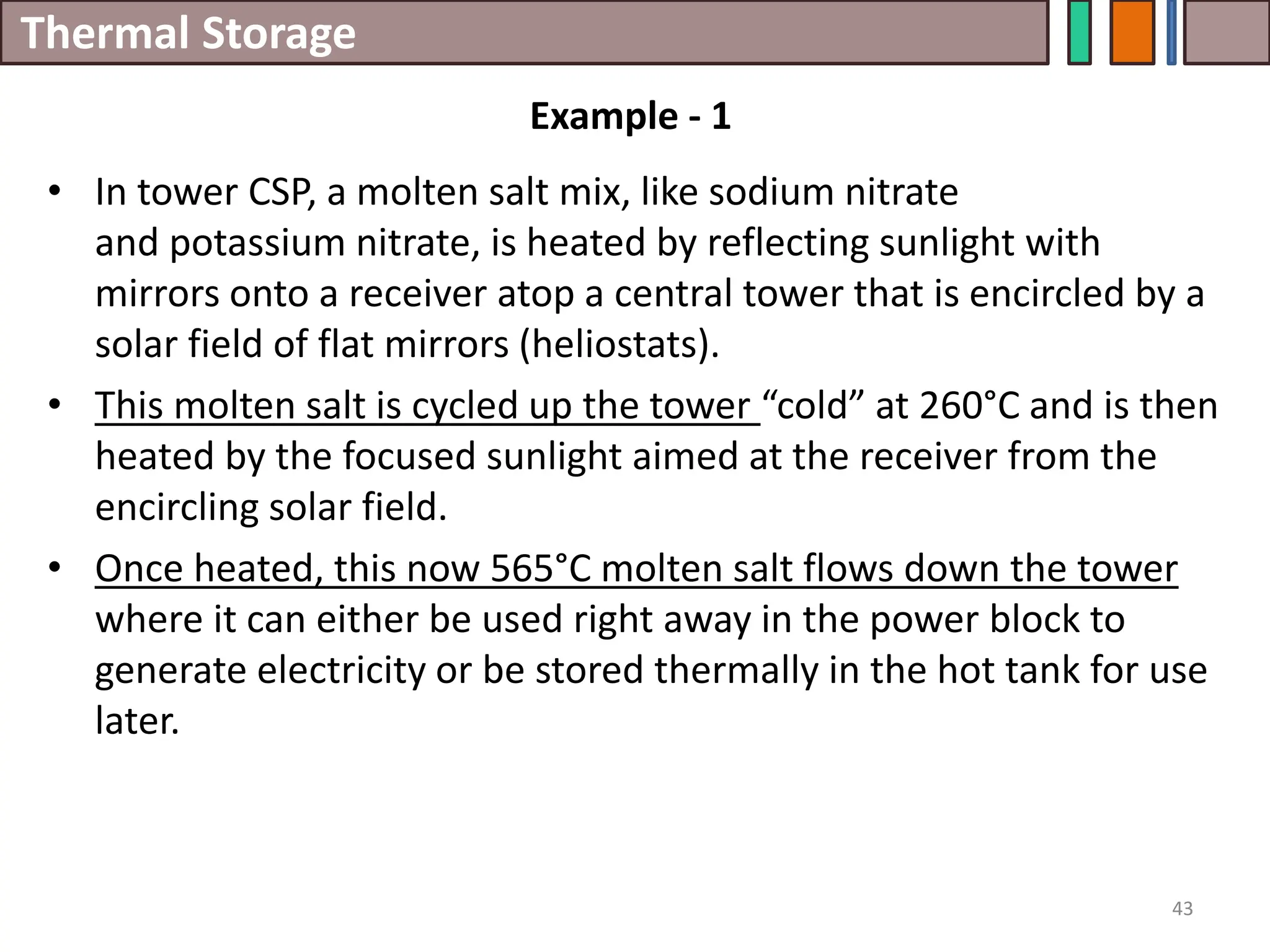 Thermal Storage
• In tower CSP, a molten salt mix, like sodium nitrate
and potassium nitrate, is heated by reflecting sunlight with
mirrors onto a receiver atop a central tower that is encircled by a
solar field of flat mirrors (heliostats).
• This molten salt is cycled up the tower “cold” at 260°C and is then
heated by the focused sunlight aimed at the receiver from the
encircling solar field.
• Once heated, this now 565°C molten salt flows down the tower
where it can either be used right away in the power block to
generate electricity or be stored thermally in the hot tank for use
later.
43
Example - 1
 