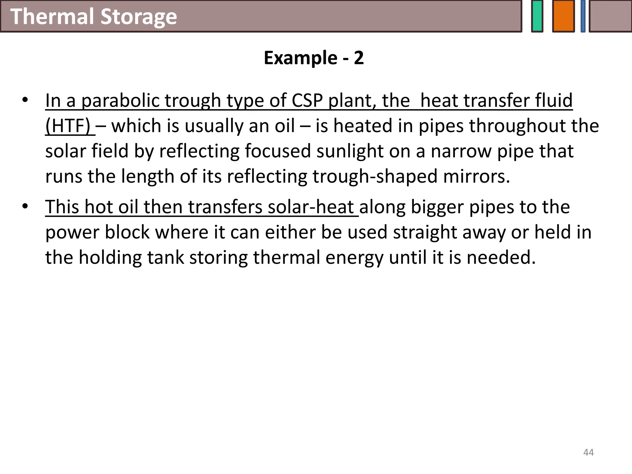 Thermal Storage
• In a parabolic trough type of CSP plant, the heat transfer fluid
(HTF) – which is usually an oil – is heated in pipes throughout the
solar field by reflecting focused sunlight on a narrow pipe that
runs the length of its reflecting trough-shaped mirrors.
• This hot oil then transfers solar-heat along bigger pipes to the
power block where it can either be used straight away or held in
the holding tank storing thermal energy until it is needed.
44
Example - 2
 