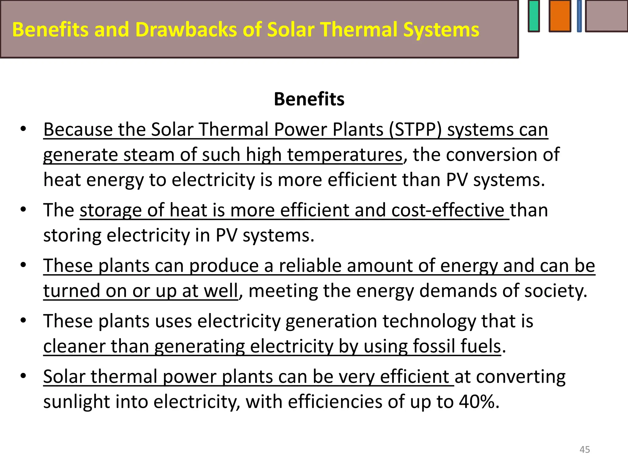Benefits and Drawbacks of Solar Thermal Systems
Benefits
• Because the Solar Thermal Power Plants (STPP) systems can
generate steam of such high temperatures, the conversion of
heat energy to electricity is more efficient than PV systems.
• The storage of heat is more efficient and cost-effective than
storing electricity in PV systems.
• These plants can produce a reliable amount of energy and can be
turned on or up at well, meeting the energy demands of society.
• These plants uses electricity generation technology that is
cleaner than generating electricity by using fossil fuels.
• Solar thermal power plants can be very efficient at converting
sunlight into electricity, with efficiencies of up to 40%.
45
 