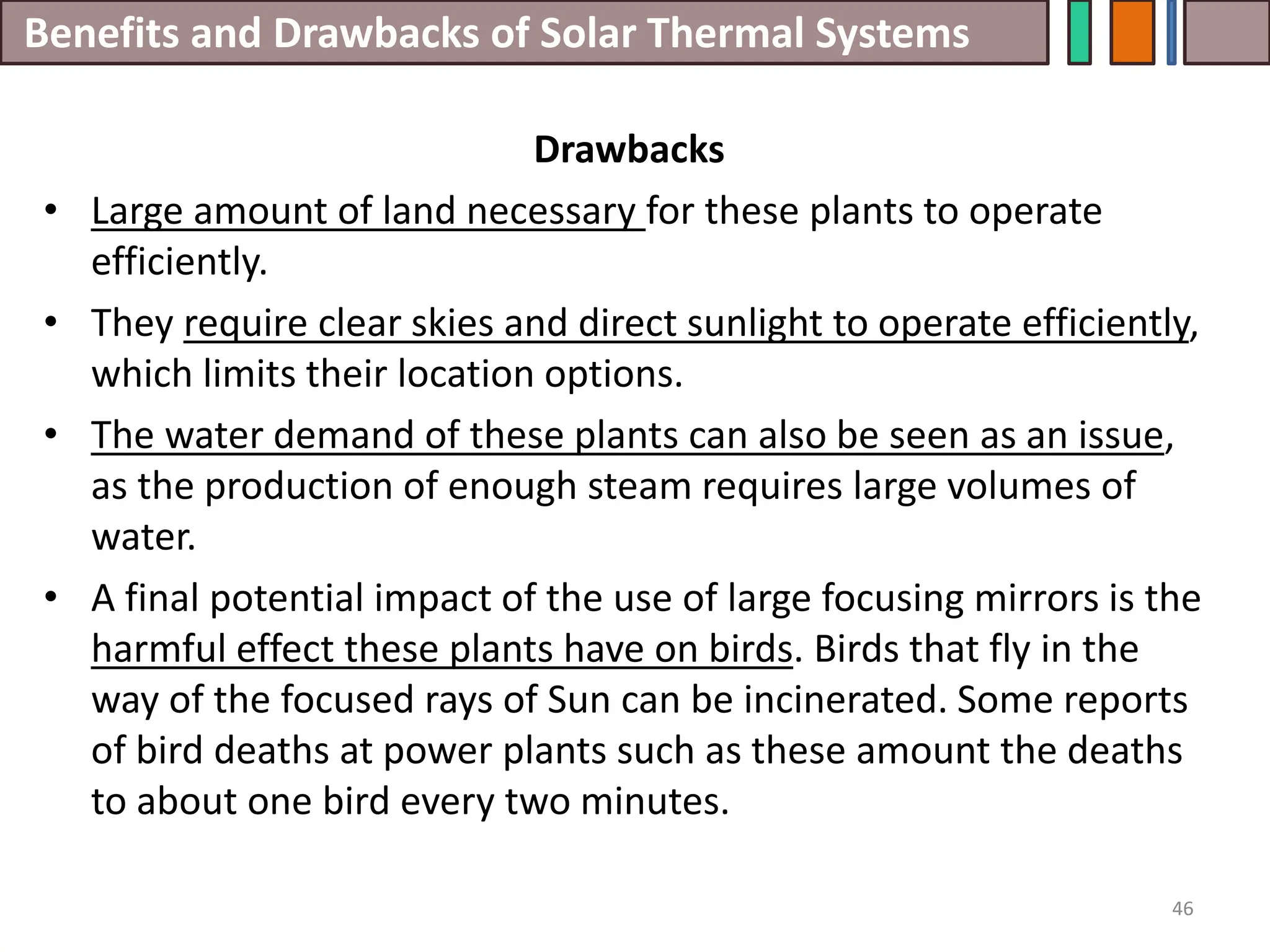 Benefits and Drawbacks of Solar Thermal Systems
Drawbacks
• Large amount of land necessary for these plants to operate
efficiently.
• They require clear skies and direct sunlight to operate efficiently,
which limits their location options.
• The water demand of these plants can also be seen as an issue,
as the production of enough steam requires large volumes of
water.
• A final potential impact of the use of large focusing mirrors is the
harmful effect these plants have on birds. Birds that fly in the
way of the focused rays of Sun can be incinerated. Some reports
of bird deaths at power plants such as these amount the deaths
to about one bird every two minutes.
46
 