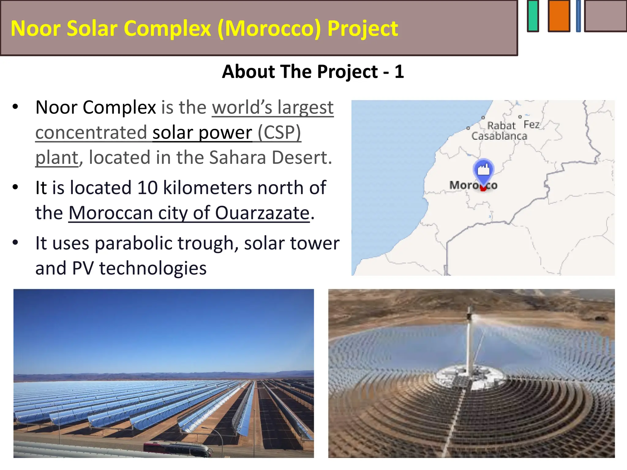 Noor Solar Complex (Morocco) Project
• Noor Complex is the world’s largest
concentrated solar power (CSP)
plant, located in the Sahara Desert.
• It is located 10 kilometers north of
the Moroccan city of Ouarzazate.
• It uses parabolic trough, solar tower
and PV technologies
47
About The Project - 1
 