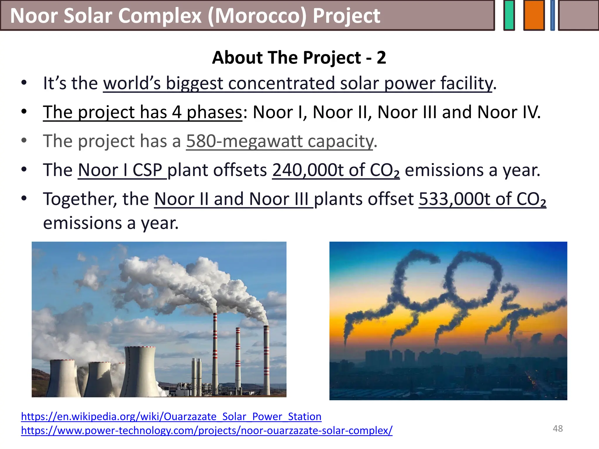 Noor Solar Complex (Morocco) Project
• It’s the world’s biggest concentrated solar power facility.
• The project has 4 phases: Noor I, Noor II, Noor III and Noor IV.
• The project has a 580-megawatt capacity.
• The Noor I CSP plant offsets 240,000t of CO₂ emissions a year.
• Together, the Noor II and Noor III plants offset 533,000t of CO₂
emissions a year.
48
About The Project - 2
https://en.wikipedia.org/wiki/Ouarzazate_Solar_Power_Station
https://www.power-technology.com/projects/noor-ouarzazate-solar-complex/
 