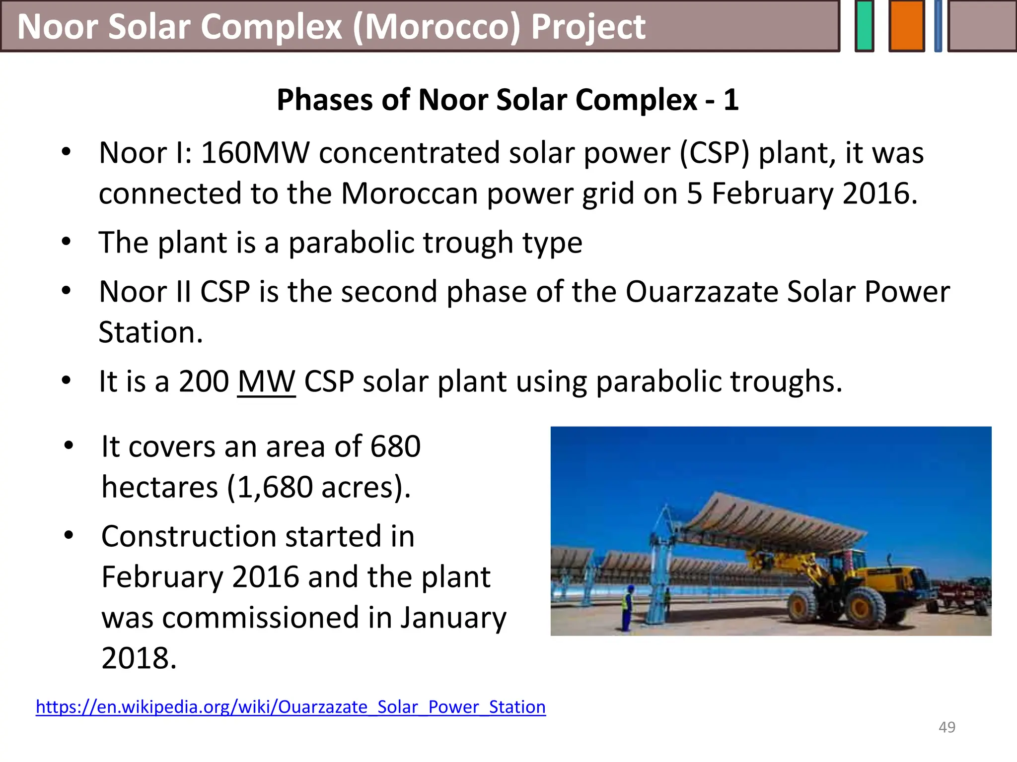 Noor Solar Complex (Morocco) Project
• Noor I: 160MW concentrated solar power (CSP) plant, it was
connected to the Moroccan power grid on 5 February 2016.
• The plant is a parabolic trough type
• Noor II CSP is the second phase of the Ouarzazate Solar Power
Station.
• It is a 200 MW CSP solar plant using parabolic troughs.
49
Phases of Noor Solar Complex - 1
https://en.wikipedia.org/wiki/Ouarzazate_Solar_Power_Station
• It covers an area of 680
hectares (1,680 acres).
• Construction started in
February 2016 and the plant
was commissioned in January
2018.
 