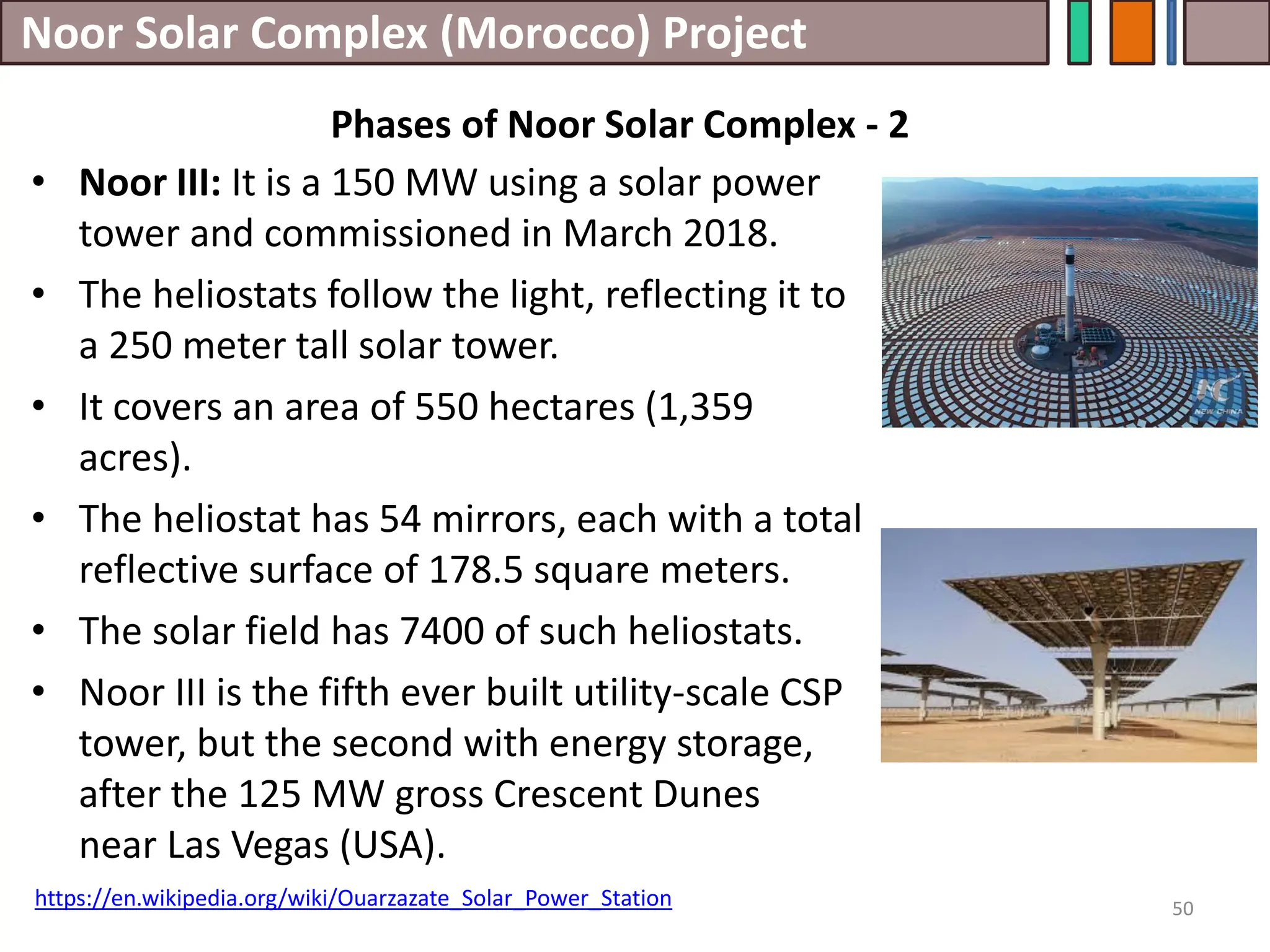 Noor Solar Complex (Morocco) Project
• Noor III: It is a 150 MW using a solar power
tower and commissioned in March 2018.
• The heliostats follow the light, reflecting it to
a 250 meter tall solar tower.
• It covers an area of 550 hectares (1,359
acres).
• The heliostat has 54 mirrors, each with a total
reflective surface of 178.5 square meters.
• The solar field has 7400 of such heliostats.
• Noor III is the fifth ever built utility-scale CSP
tower, but the second with energy storage,
after the 125 MW gross Crescent Dunes
near Las Vegas (USA).
50
https://en.wikipedia.org/wiki/Ouarzazate_Solar_Power_Station
Phases of Noor Solar Complex - 2
 