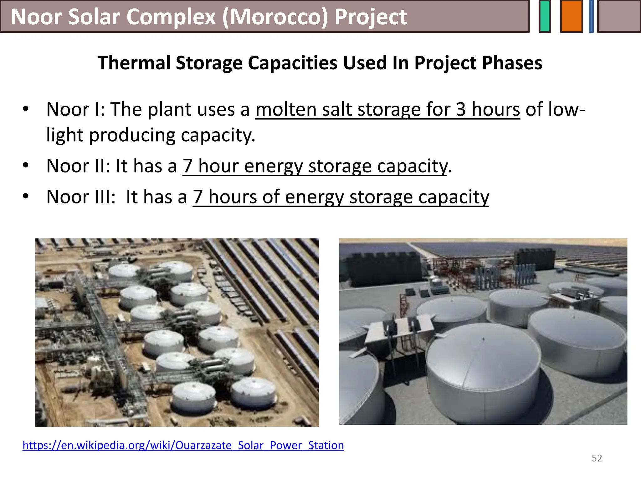 Noor Solar Complex (Morocco) Project
• Noor I: The plant uses a molten salt storage for 3 hours of low-
light producing capacity.
• Noor II: It has a 7 hour energy storage capacity.
• Noor III: It has a 7 hours of energy storage capacity
52
Thermal Storage Capacities Used In Project Phases
https://en.wikipedia.org/wiki/Ouarzazate_Solar_Power_Station
 