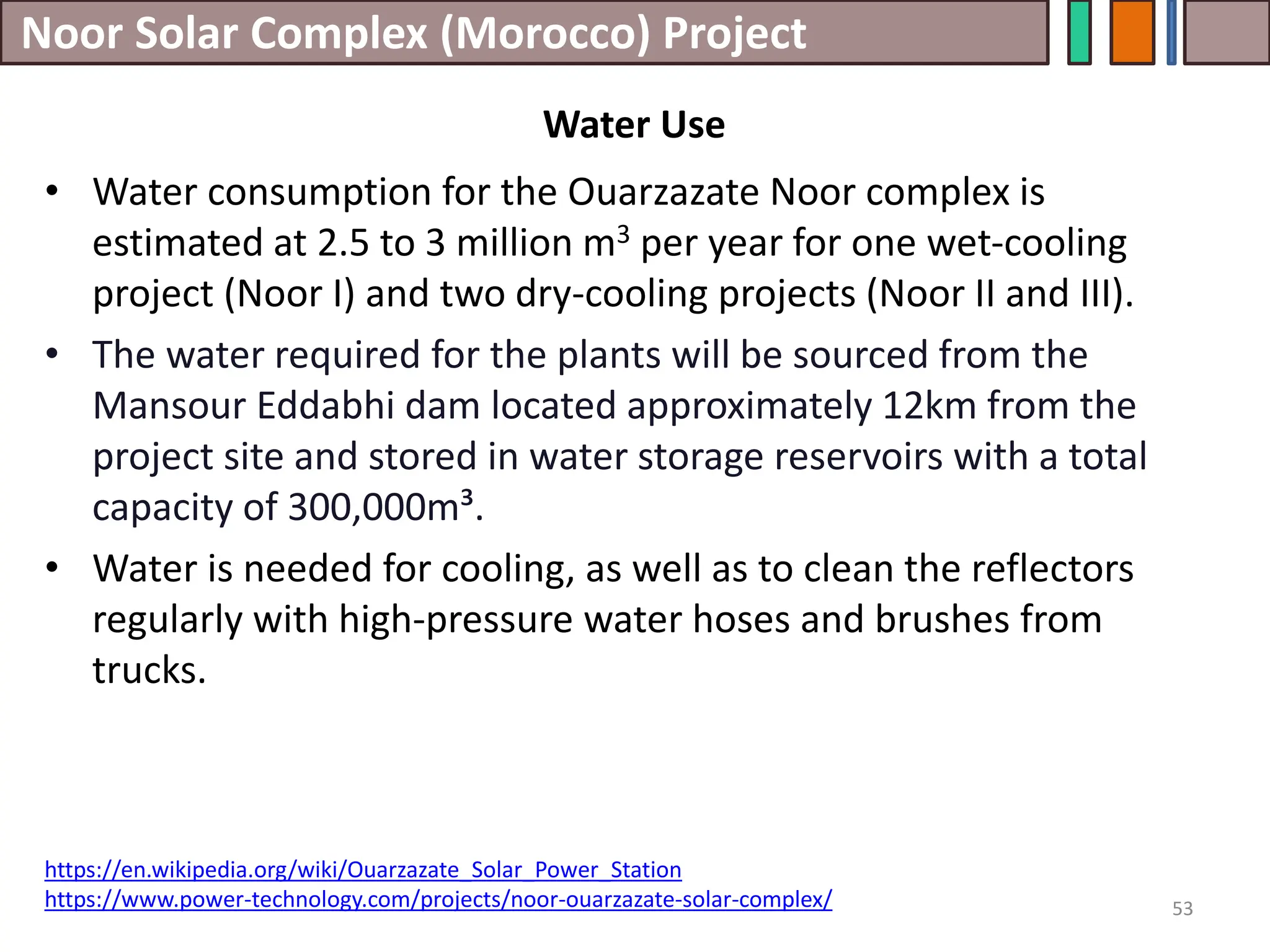 Noor Solar Complex (Morocco) Project
53
Water Use
• Water consumption for the Ouarzazate Noor complex is
estimated at 2.5 to 3 million m3 per year for one wet-cooling
project (Noor I) and two dry-cooling projects (Noor II and III).
• The water required for the plants will be sourced from the
Mansour Eddabhi dam located approximately 12km from the
project site and stored in water storage reservoirs with a total
capacity of 300,000m³.
• Water is needed for cooling, as well as to clean the reflectors
regularly with high-pressure water hoses and brushes from
trucks.
https://en.wikipedia.org/wiki/Ouarzazate_Solar_Power_Station
https://www.power-technology.com/projects/noor-ouarzazate-solar-complex/
 