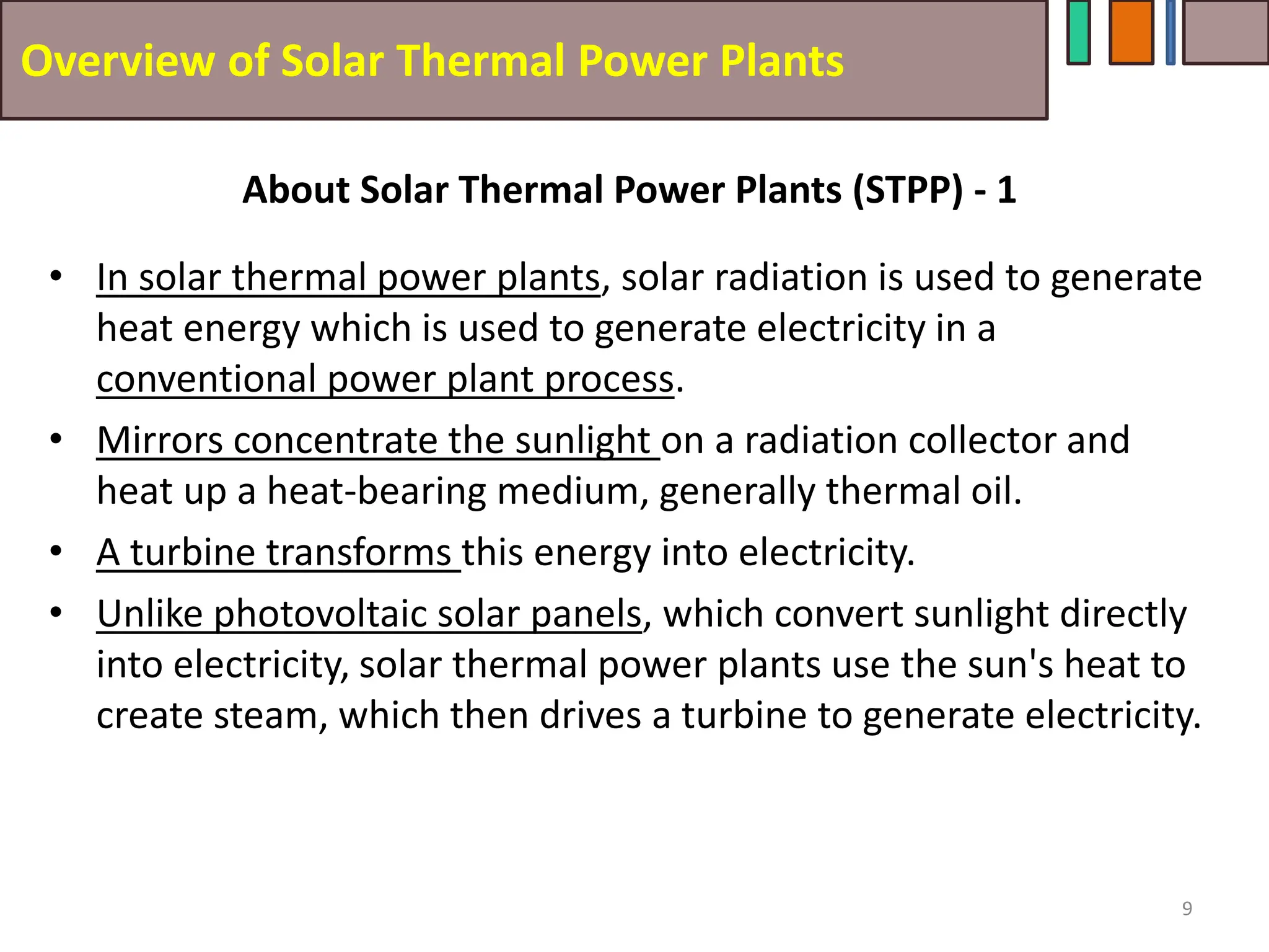 Overview of Solar Thermal Power Plants
• In solar thermal power plants, solar radiation is used to generate
heat energy which is used to generate electricity in a
conventional power plant process.
• Mirrors concentrate the sunlight on a radiation collector and
heat up a heat-bearing medium, generally thermal oil.
• A turbine transforms this energy into electricity.
• Unlike photovoltaic solar panels, which convert sunlight directly
into electricity, solar thermal power plants use the sun's heat to
create steam, which then drives a turbine to generate electricity.
9
About Solar Thermal Power Plants (STPP) - 1
 