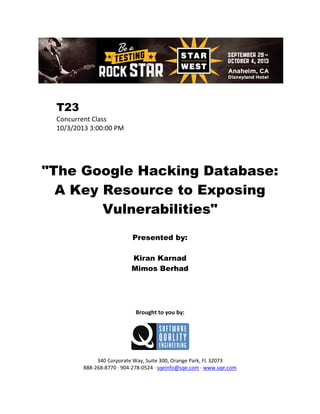 T23
Concurrent Class
10/3/2013 3:00:00 PM

"The Google Hacking Database:
A Key Resource to Exposing
Vulnerabilities"
Presented by:
Kiran Karnad
Mimos Berhad

Brought to you by:

340 Corporate Way, Suite 300, Orange Park, FL 32073
888-268-8770 ∙ 904-278-0524 ∙ sqeinfo@sqe.com ∙ www.sqe.com

 