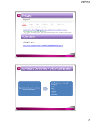 9/19/2013

filetype:

Numrange:
Let’s try one query:
http://www.google.com/#q=100000000..999999999+filetype:sql

Advanced Operators = advanced queries

List of most used Advanced
operators
Operator:search_term – no space
after and before the :

• Intitle:
• Inurl:
• Intext:
• Inanchor:
• Filetype:
• Continued…

17

 
