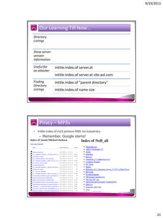 9/19/2013

Our Learning Till Now…
Directory
Listings
Show server
version
information
Useful for
an attacker

intitle:index.of server.at
intitle:index.of server.at site:aol.com

Finding
Directory
Listings

intitle:index.of "parent directory"
intitle:index.of name size

Piracy – MP3s
• Intitle:index.of mp3 jackson AND iso kaspersky

– Remember, Google stems!

21

 