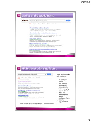 9/19/2013

Listing all the subdomains

HR Intranet with details on…
Some details a hacker
gets from here:
• HR Forms and
Policies
• New Staff Info
• Consultation
• Health Benefits
• Salary packaging
• Contact Person
• Office and
Meeting Room
Layout
• Emails and Phones
• Training
• Pay Calculation
inurl:intranet intitle:intranet +intext:"human resources"

24

 