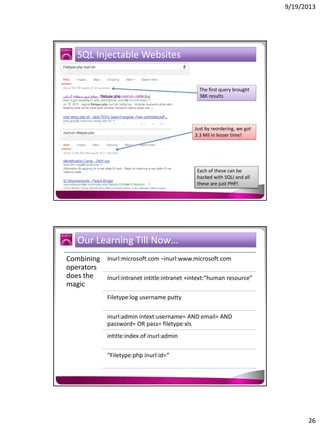 9/19/2013

SQL Injectable Websites

The first query brought
38K results

Just by reordering, we got
3.3 Mil in lesser time!

Each of these can be
hacked with SQLI and all
these are just PHP!

Our Learning Till Now…
Combining Inurl:microsoft.com –inurl:www.microsoft.com
operators
does the
Inurl:intranet intitle:intranet +intext:”human resource”
magic
Filetype:log username putty
inurl:admin intext:username= AND email= AND
password= OR pass= filetype:xls
intitle:index.of inurl:admin
“Filetype:php inurl:id=“

26

 