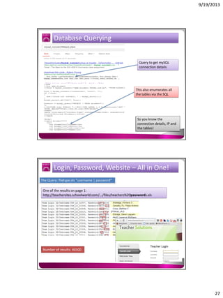 9/19/2013

Database Querying

Query to get mySQL
connection details

This also enumerates all
the tables via the SQL

So you know the
connection details, IP and
the tables!

Login, Password, Website – All in One!
The Query: filetype:xls "username | password“
One of the results on page 1:
http://teachersites.schoolworld.com/.../files/teachers%20passwords.xls

Number of results: 46500

27

 
