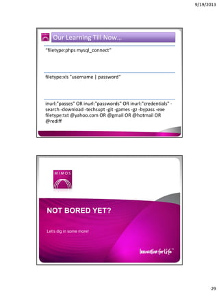 9/19/2013

Our Learning Till Now…
“filetype:phps mysql_connect”

filetype:xls "username | password“

inurl:"passes" OR inurl:"passwords" OR inurl:"credentials" search -download -techsupt -git -games -gz -bypass -exe
filetype:txt @yahoo.com OR @gmail OR @hotmail OR
@rediff

NOT BORED YET?
Let’s dig in some more!

29

 