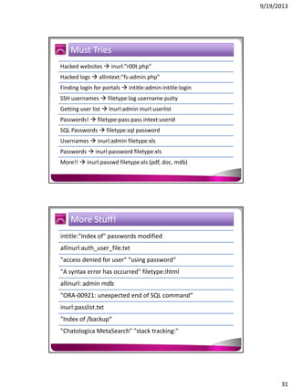 9/19/2013

Must Tries
Hacked websites  inurl:”r00t.php”
Hacked logs  allintext:”fs-admin.php”
Finding login for portals  intitle:admin intitle:login
SSH usernames  filetype:log username putty
Getting user list  Inurl:admin inurl:userlist
Passwords!  filetype:pass pass intext:userid
SQL Passwords  filetype:sql password
Usernames  inurl:admin filetype:xls
Passwords  inurl:password filetype:xls
More!!  inurl:passwd filetype:xls (pdf, doc, mdb)

More Stuff!
intitle:"Index of" passwords modified
allinurl:auth_user_file.txt
"access denied for user" "using password“
"A syntax error has occurred" filetype:ihtml
allinurl: admin mdb
"ORA-00921: unexpected end of SQL command“
inurl:passlist.txt
"Index of /backup“
"Chatologica MetaSearch" "stack tracking:"

31

 